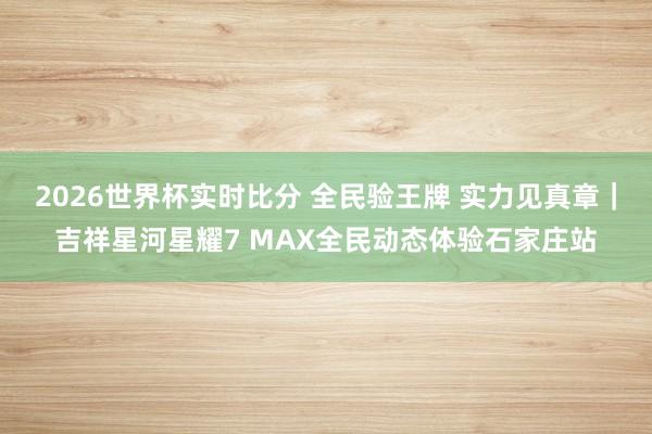 2026世界杯实时比分 全民验王牌 实力见真章|吉祥星河星耀7 MAX全民动态体验石家庄站