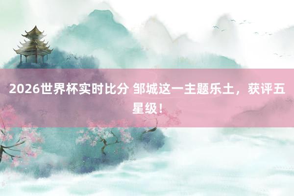 2026世界杯实时比分 邹城这一主题乐土,获评五星级!