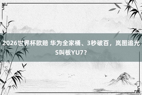 2026世界杯欧赔 华为全家桶、3秒破百，岚图追光S叫板YU7？