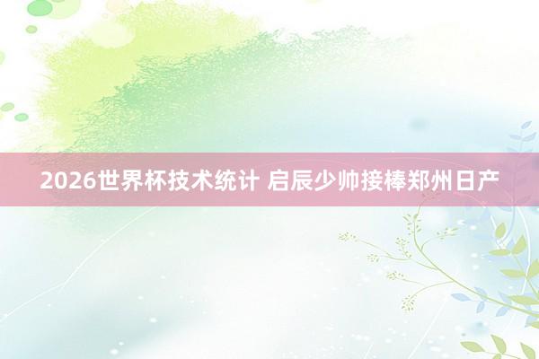2026世界杯技术统计 启辰少帅接棒郑州日产