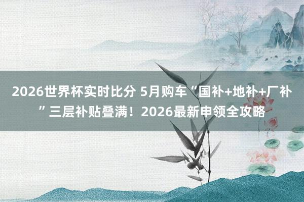 2026世界杯实时比分 5月购车“国补+地补+厂补”三层补贴叠满！2026最新申领全攻略