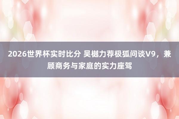 2026世界杯实时比分 吴樾力荐极狐问谈V9，兼顾商务与家庭的实力座驾