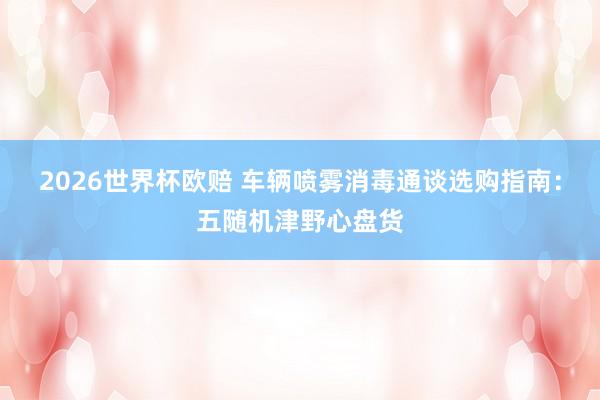 2026世界杯欧赔 车辆喷雾消毒通谈选购指南:五随机津野心盘货