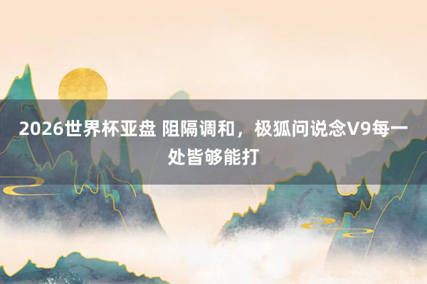 2026世界杯亚盘 阻隔调和，极狐问说念V9每一处皆够能打