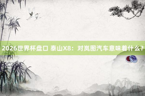 2026世界杯盘口 泰山X8：对岚图汽车意味着什么？