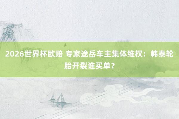 2026世界杯欧赔 专家途岳车主集体维权:韩泰轮胎开裂谁买单?