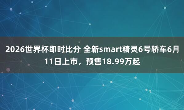 2026世界杯即时比分 全新smart精灵6号轿车6月11日上市,预售18.99万起