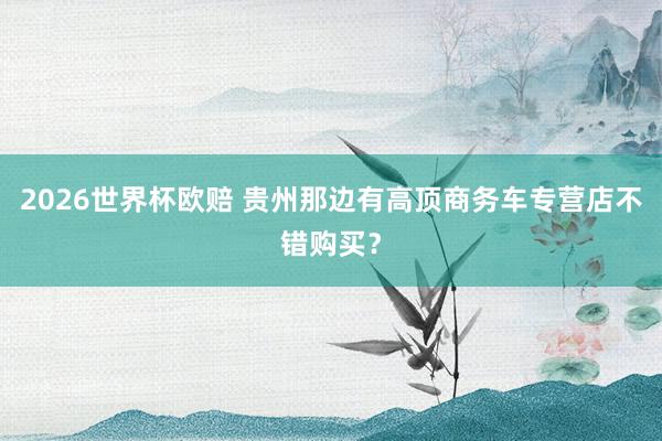 2026世界杯欧赔 贵州那边有高顶商务车专营店不错购买？