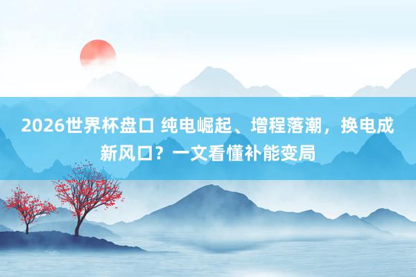 2026世界杯盘口 纯电崛起、增程落潮,换电成新风口?一文看懂补能变局