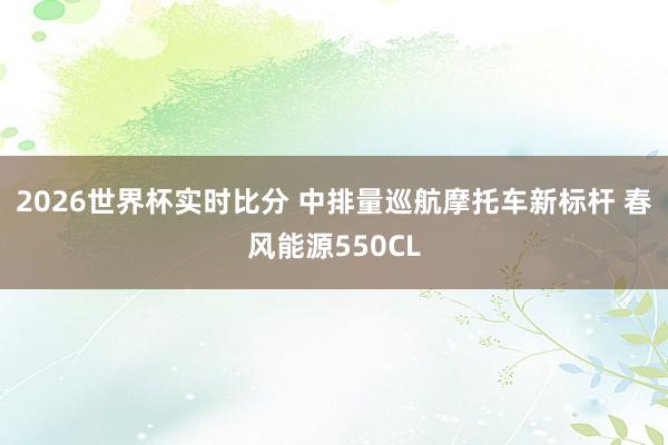 2026世界杯实时比分 中排量巡航摩托车新标杆 春风能源550CL