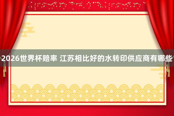 2026世界杯赔率 江苏相比好的水转印供应商有哪些