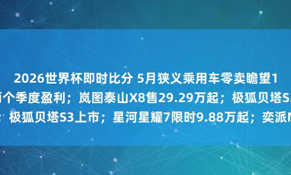2026世界杯即时比分 5月狭义乘用车零卖瞻望152万辆；蔚来一语气两个季度盈利；岚图泰山X8售29.29万起；极狐贝塔S3上市；星河星耀7限时9.88万起；奕派M8首发亮相