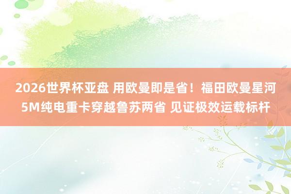 2026世界杯亚盘 用欧曼即是省！福田欧曼星河5M纯电重卡穿越鲁苏两省 见证极效运载标杆