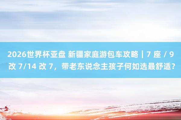 2026世界杯亚盘 新疆家庭游包车攻略|7 座 / 9 改 7/14 改 7,带老东说念主孩子何如选最舒适?