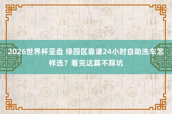 2026世界杯亚盘 绿园区靠谱24小时自助洗车怎样选?看完这篇不踩坑