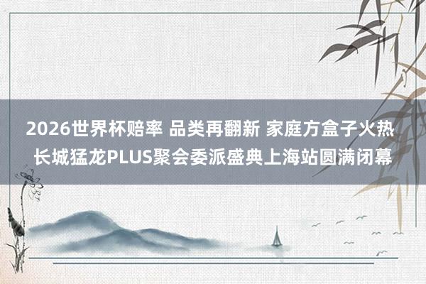 2026世界杯赔率 品类再翻新 家庭方盒子火热 长城猛龙PLUS聚会委派盛典上海站圆满闭幕