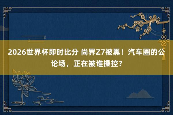 2026世界杯即时比分 尚界Z7被黑！汽车圈的公论场，正在被谁操控？