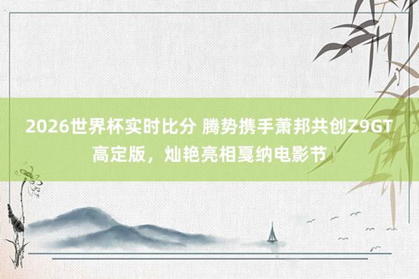 2026世界杯实时比分 腾势携手萧邦共创Z9GT高定版，灿艳亮相戛纳电影节