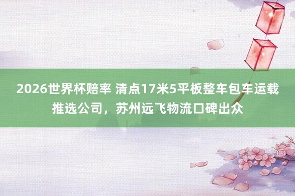 2026世界杯赔率 清点17米5平板整车包车运载推选公司,苏州远飞物流口碑出众
