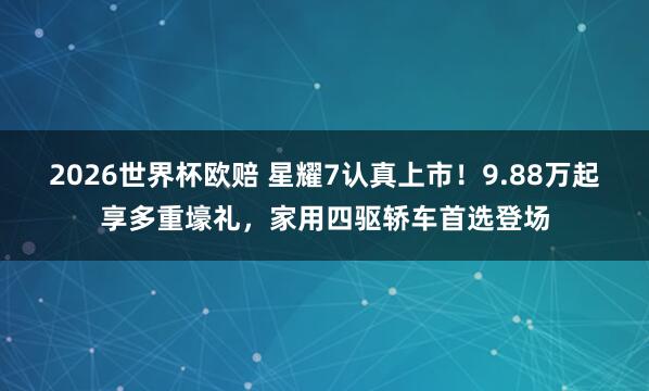 2026世界杯欧赔 星耀7认真上市！9.88万起享多重壕礼，家用四驱轿车首选登场