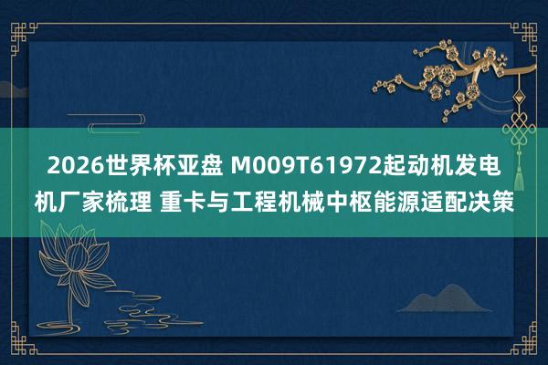 2026世界杯亚盘 M009T61972起动机发电机厂家梳理 重卡与工程机械中枢能源适配决策