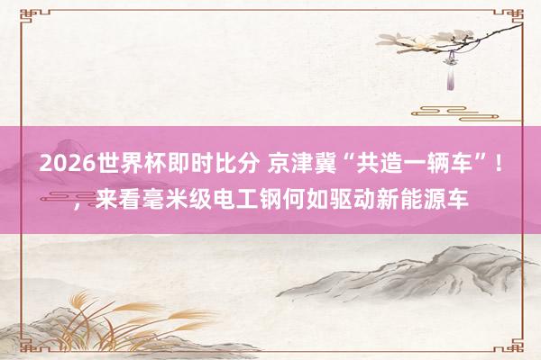 2026世界杯即时比分 京津冀“共造一辆车”！，来看毫米级电工钢何如驱动新能源车