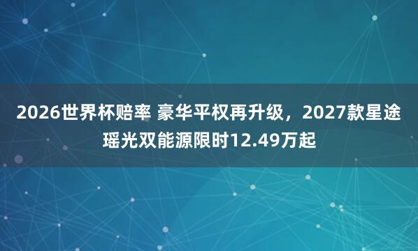 2026世界杯赔率 豪华平权再升级，2027款星途瑶光双能源限时12.49万起