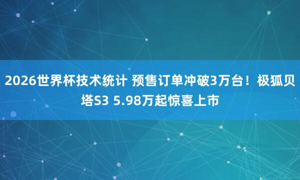 2026世界杯技术统计 预售订单冲破3万台！极狐贝塔S3 5.98万起惊喜上市