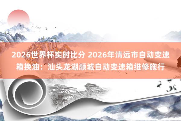 2026世界杯实时比分 2026年清远市自动变速箱换油：汕头龙湖顺城自动变速箱维修施行