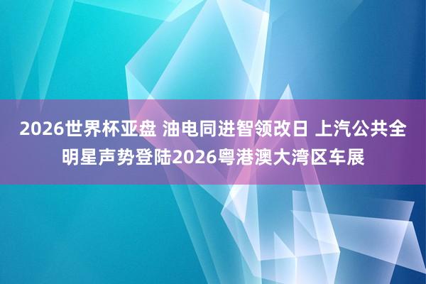 2026世界杯亚盘 油电同进智领改日 上汽公共全明星声势登陆2026粤港澳大湾区车展