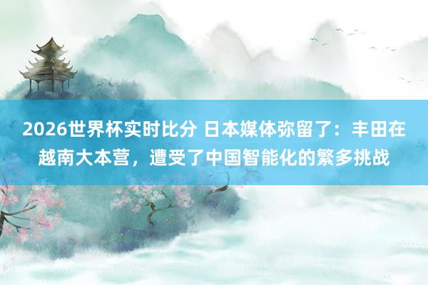 2026世界杯实时比分 日本媒体弥留了:丰田在越南大本营,遭受了中国智能化的繁多挑战
