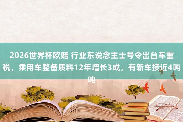 2026世界杯欧赔 行业东说念主士号令出台车重税，乘用车整备质料12年增长3成，有新车接近4吨