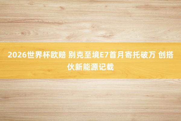2026世界杯欧赔 别克至境E7首月寄托破万 创搭伙新能源记载