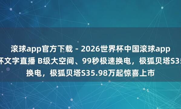 滚球app官方下载 - 2026世界杯中国滚球app官网，2026世界杯文字直播 B级大空间、99秒极速换电，极狐贝塔S35.98万起惊喜上市