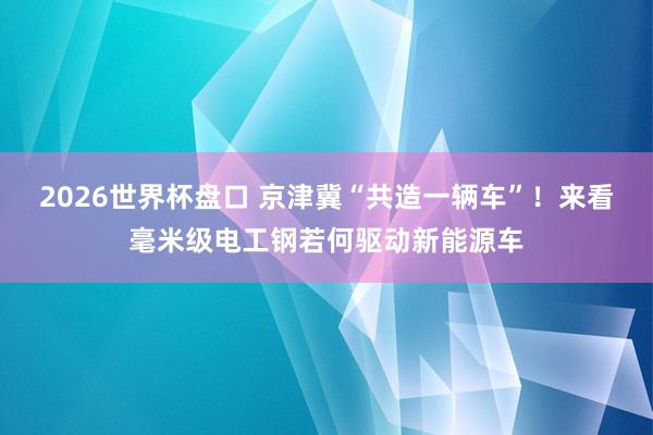 2026世界杯盘口 京津冀“共造一辆车”！来看毫米级电工钢若何驱动新能源车