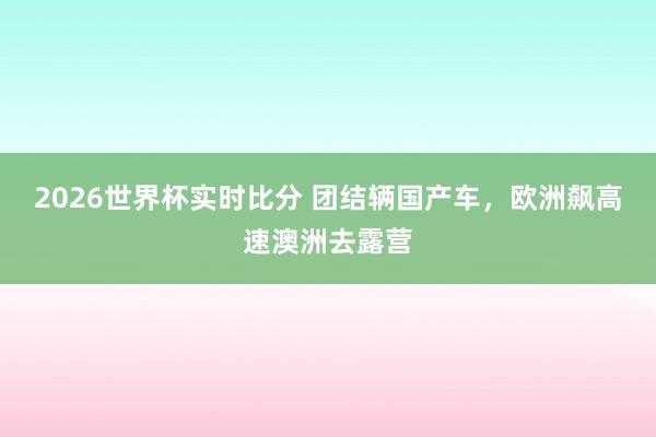2026世界杯实时比分 团结辆国产车,欧洲飙高速澳洲去露营