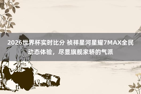 2026世界杯实时比分 祯祥星河星耀7MAX全民动态体验，尽显旗舰家轿的气派