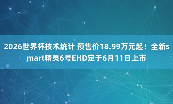 2026世界杯技术统计 预售价18.99万元起！全新smart精灵6号EHD定于6月11日上市