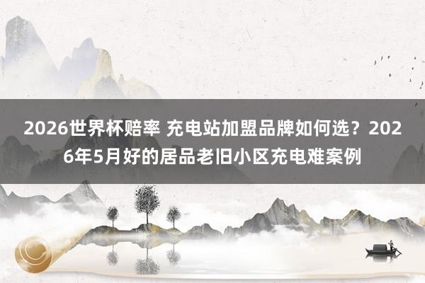 2026世界杯赔率 充电站加盟品牌如何选？2026年5月好的居品老旧小区充电难案例