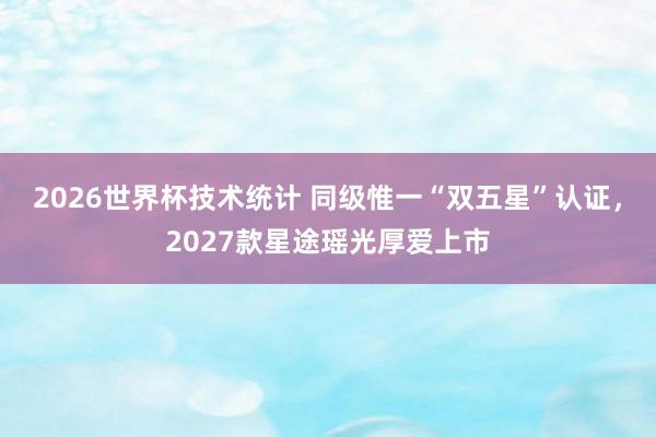 2026世界杯技术统计 同级惟一“双五星”认证，2027款星途瑶光厚爱上市
