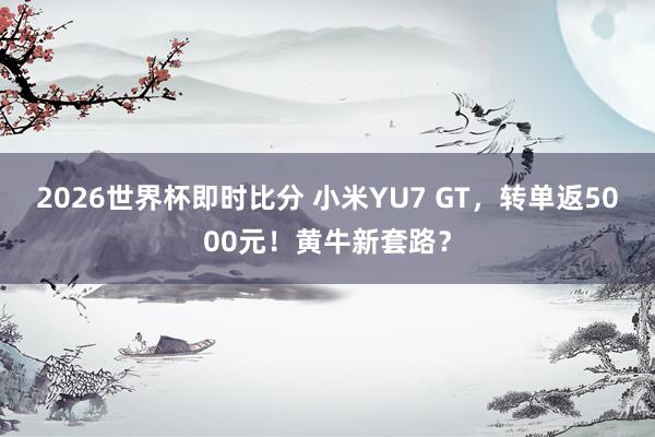 2026世界杯即时比分 小米YU7 GT，转单返5000元！黄牛新套路？