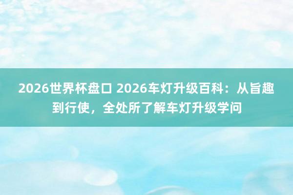 2026世界杯盘口 2026车灯升级百科：从旨趣到行使，全处所了解车灯升级学问