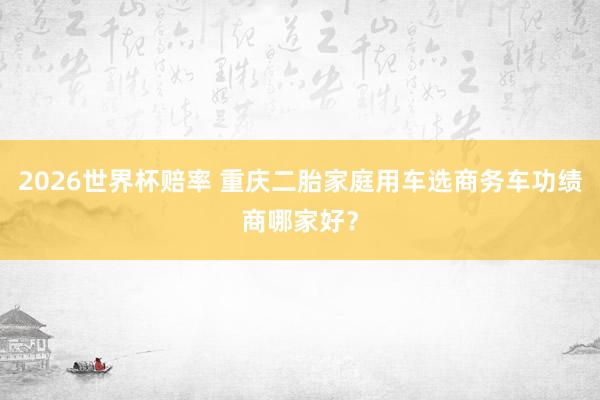 2026世界杯赔率 重庆二胎家庭用车选商务车功绩商哪家好?
