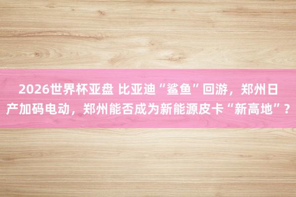 2026世界杯亚盘 比亚迪“鲨鱼”回游,郑州日产加码电动,郑州能否成为新能源皮卡“新高地”?