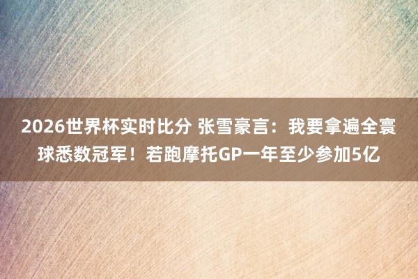 2026世界杯实时比分 张雪豪言:我要拿遍全寰球悉数冠军!若跑摩托GP一年至少参加5亿