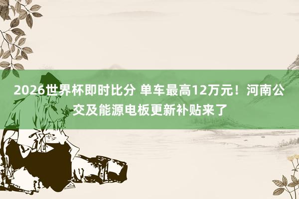 2026世界杯即时比分 单车最高12万元！河南公交及能源电板更新补贴来了