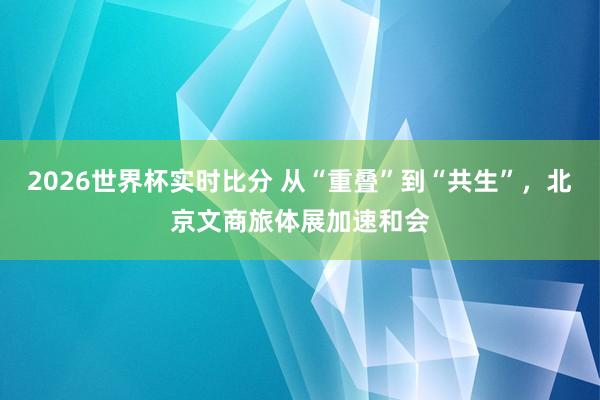 2026世界杯实时比分 从“重叠”到“共生”，北京文商旅体展加速和会