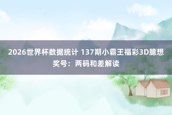 2026世界杯数据统计 137期小霸王福彩3D臆想奖号:两码和差解读