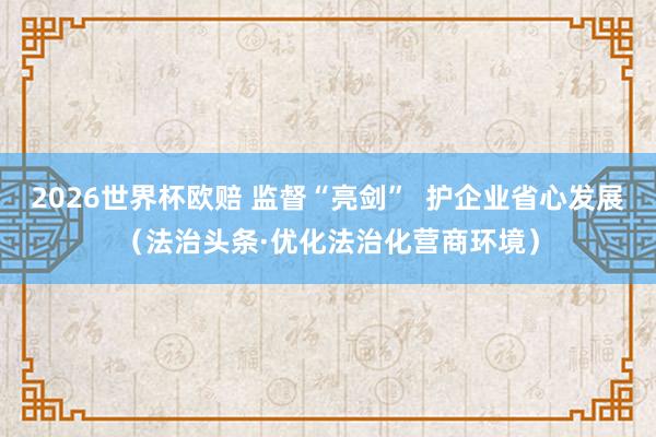 2026世界杯欧赔 监督“亮剑” 护企业省心发展(法治头条·优化法治化营商环境)