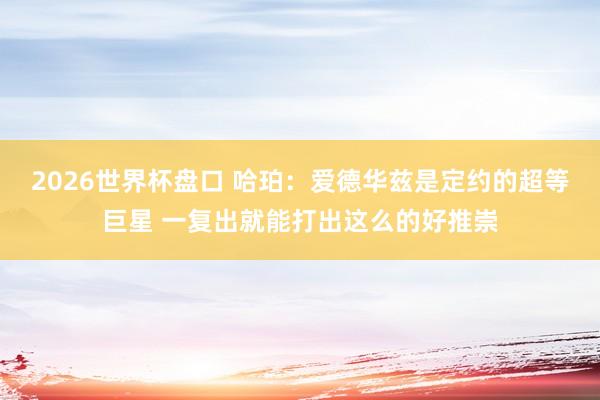 2026世界杯盘口 哈珀：爱德华兹是定约的超等巨星 一复出就能打出这么的好推崇